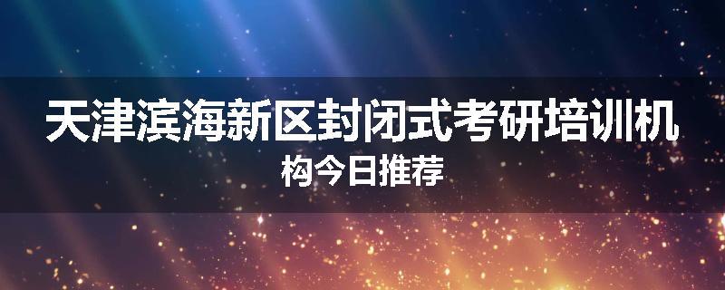 天津滨海新区封闭式考研培训机构今日推荐