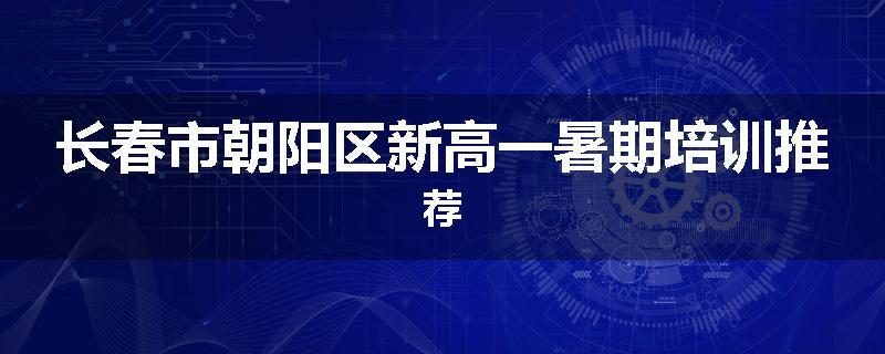 长春市朝阳区新高一暑期培训推荐