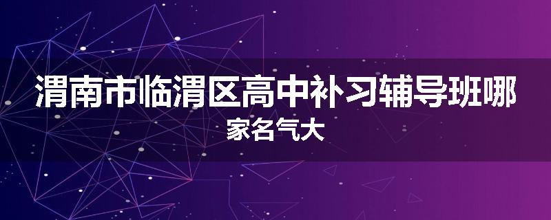 渭南市临渭区高中补习辅导班哪家名气大