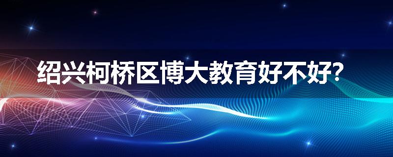 绍兴柯桥区博大教育好不好？