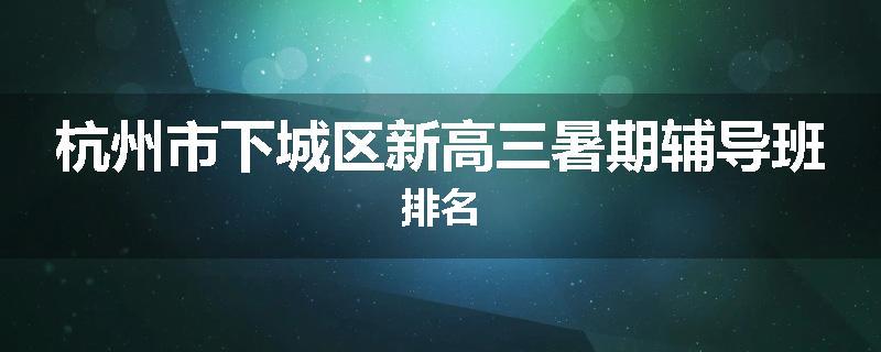 杭州市下城区新高三暑期辅导班排名