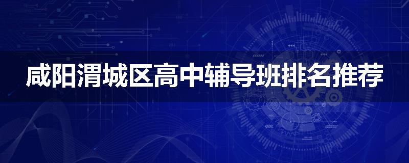 咸阳渭城区高中辅导班排名推荐