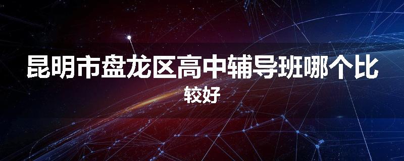 昆明市盘龙区高中辅导班哪个比较好