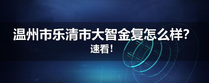 温州市乐清市大智金复怎么样？速看！