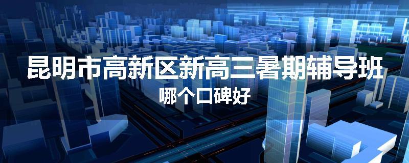昆明市高新区新高三暑期辅导班哪个口碑好