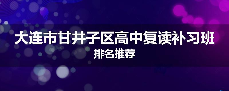 大连市甘井子区高中复读补习班排名推荐