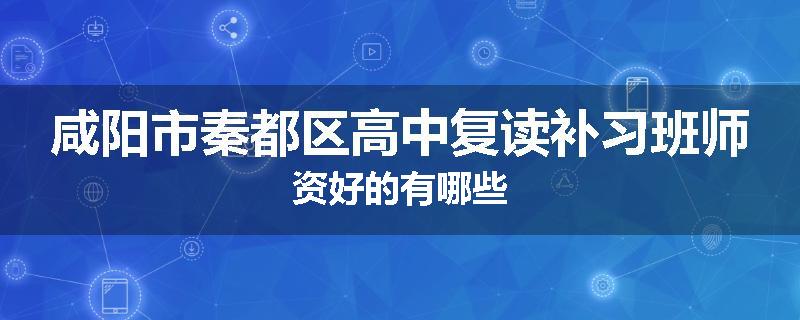 咸阳市秦都区高中复读补习班师资好的有哪些