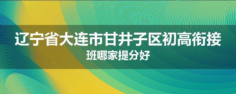 辽宁省大连市甘井子区初高衔接班哪家提分好