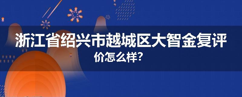 浙江省绍兴市越城区大智金复评价怎么样？