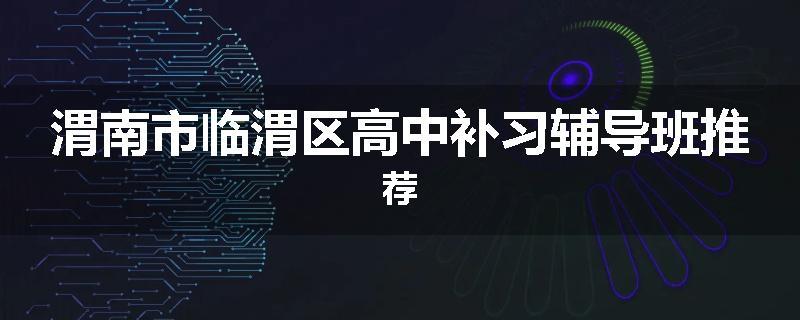 渭南市临渭区高中补习辅导班推荐