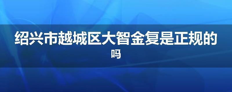 绍兴市越城区大智金复是正规的吗