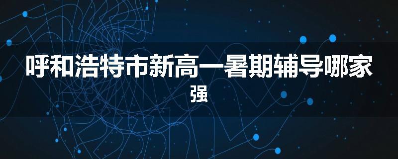 呼和浩特市新高一暑期辅导哪家强