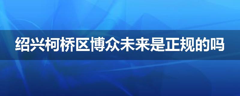 绍兴柯桥区博众未来是正规的吗