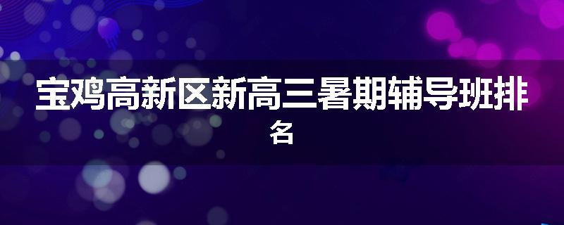 宝鸡高新区新高三暑期辅导班排名