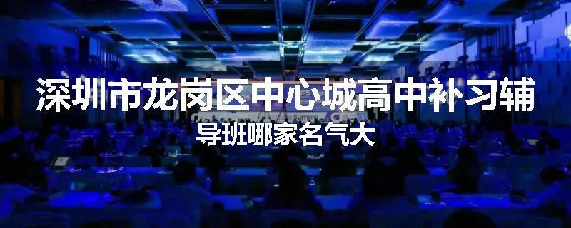 深圳市龙岗区中心城高中补习辅导班哪家名气大