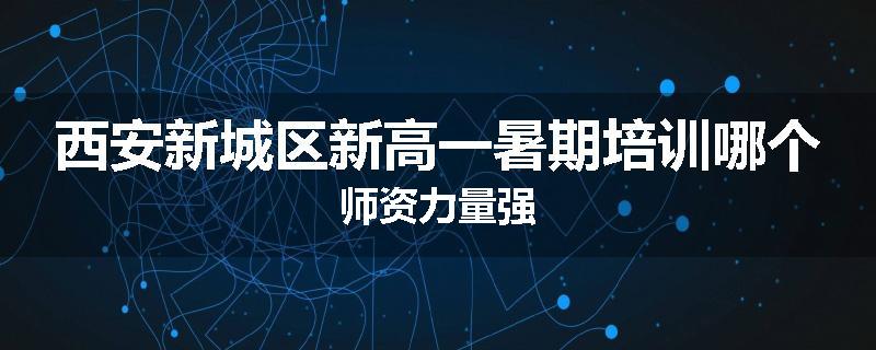 西安新城区新高一暑期培训哪个师资力量强