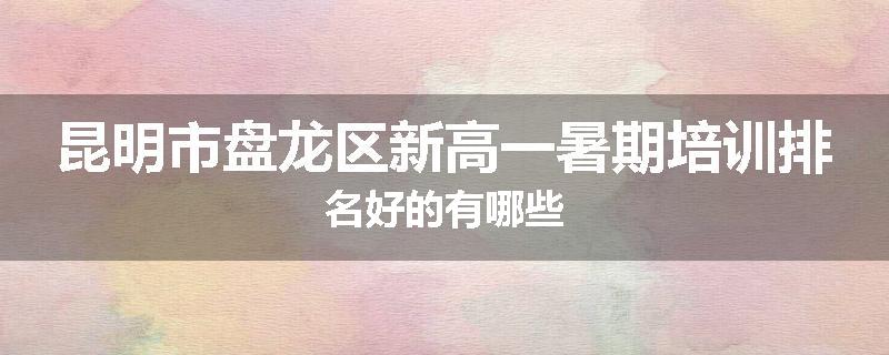 昆明市盘龙区新高一暑期培训排名好的有哪些