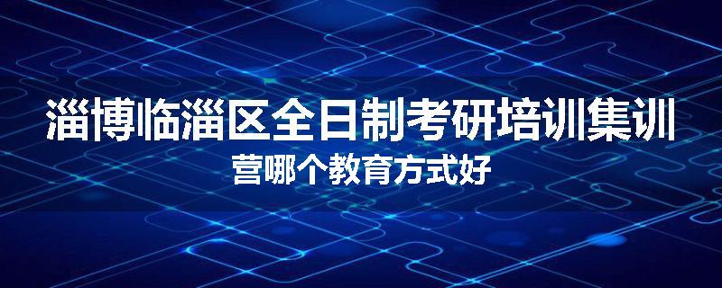 淄博临淄区全日制考研培训集训营哪个教育方式好