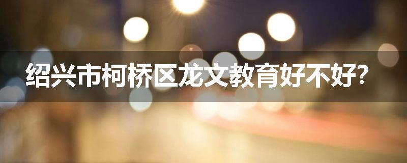 绍兴市柯桥区龙文教育好不好？