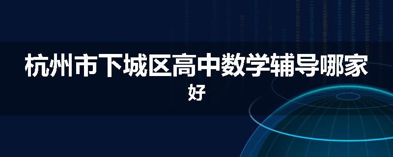杭州市下城区高中数学辅导哪家好