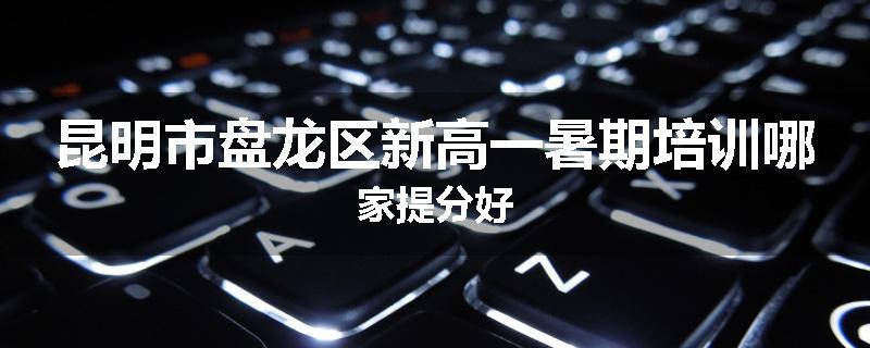 昆明市盘龙区新高一暑期培训哪家提分好