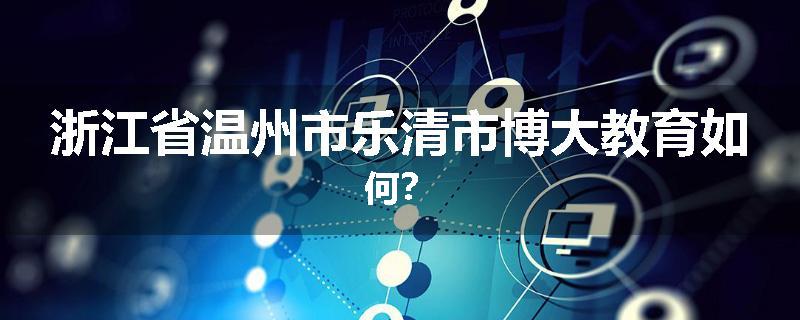 浙江省温州市乐清市博大教育如何？