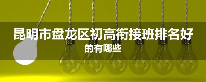 昆明市盘龙区初高衔接班排名好的有哪些