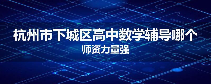 杭州市下城区高中数学辅导哪个师资力量强
