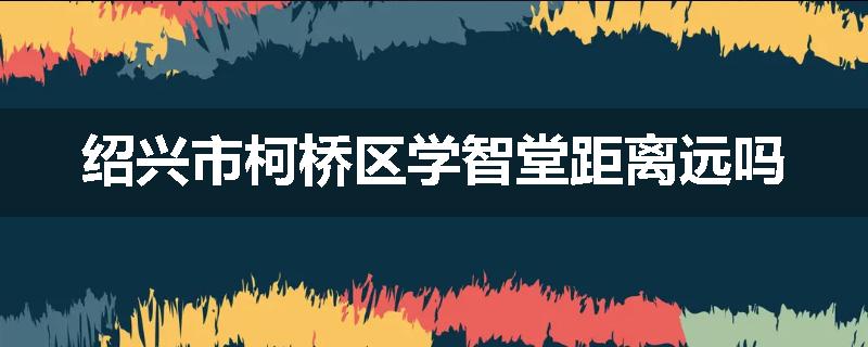 绍兴市柯桥区学智堂距离远吗