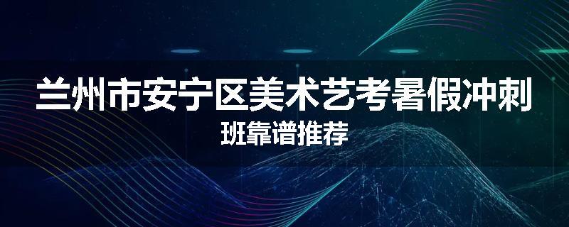 兰州市安宁区美术艺考暑假冲刺班靠谱推荐