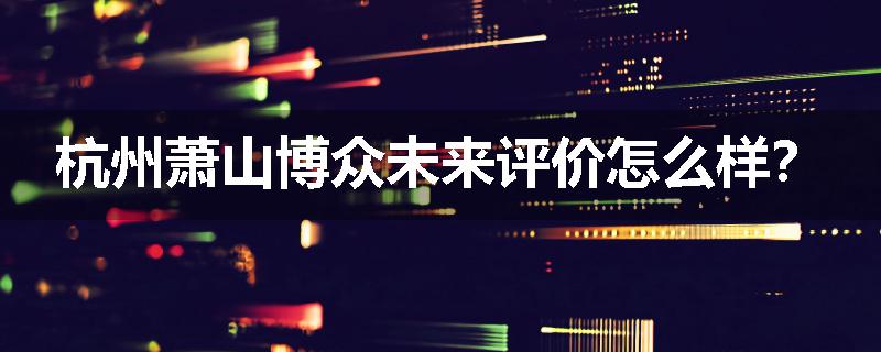杭州萧山博众未来评价怎么样？
