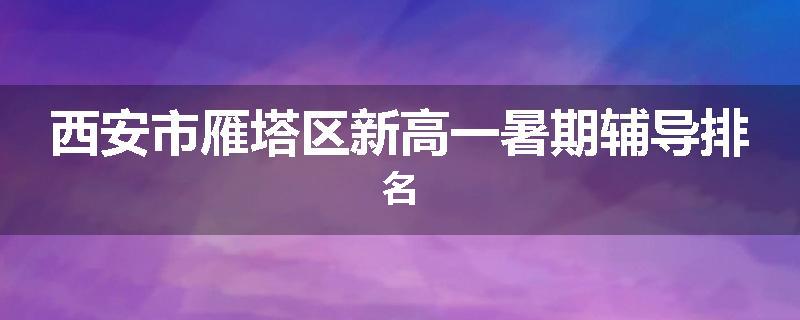 西安市雁塔区新高一暑期辅导排名
