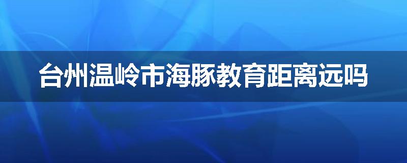 台州温岭市海豚教育距离远吗