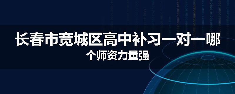 长春市宽城区高中补习一对一哪个师资力量强