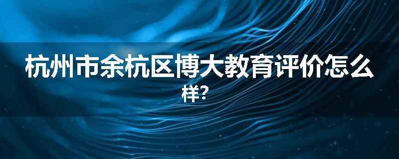 杭州市余杭区博大教育评价怎么样？