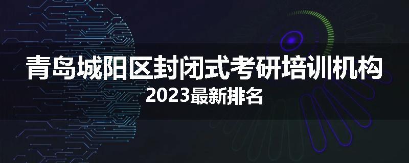 青岛城阳区封闭式考研培训机构2023最新排名