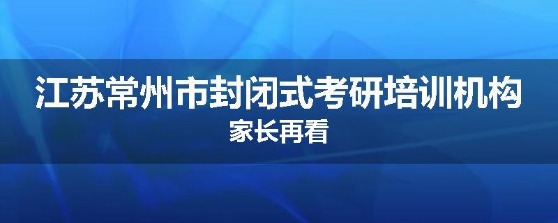 江苏常州市封闭式考研培训机构家长再看