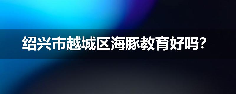 绍兴市越城区海豚教育好吗？
