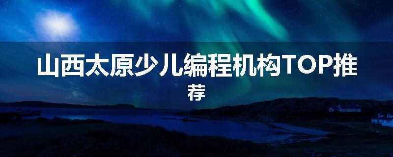山西太原少儿编程机构TOP推荐