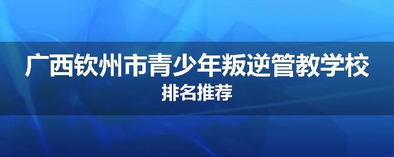 广西钦州市青少年叛逆管教学校排名推荐