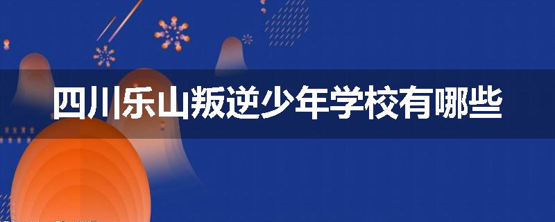 四川乐山叛逆少年学校有哪些