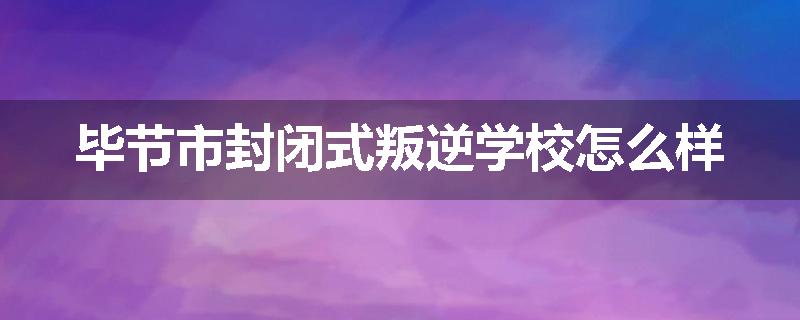 毕节市封闭式叛逆学校怎么样