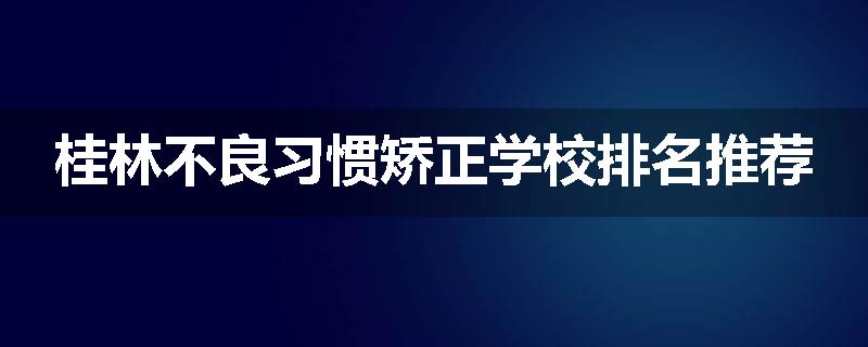 桂林不良习惯矫正学校排名推荐