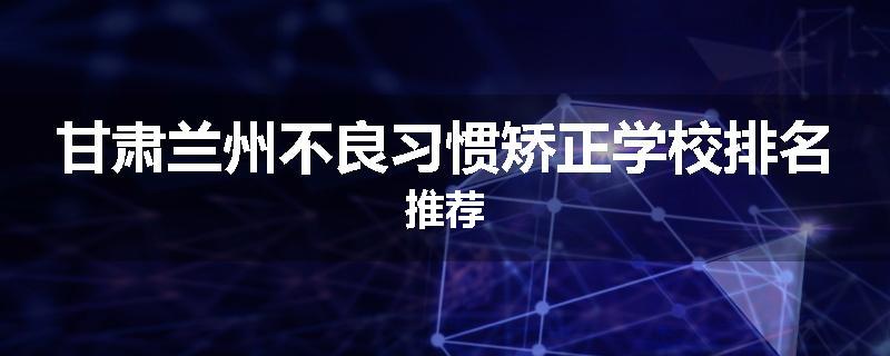 甘肃兰州不良习惯矫正学校排名推荐
