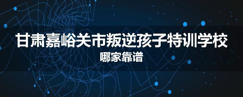 甘肃嘉峪关市叛逆孩子特训学校哪家靠谱