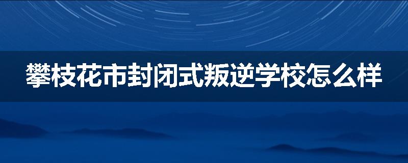攀枝花市封闭式叛逆学校怎么样