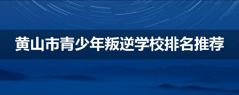 黄山市青少年叛逆学校排名推荐