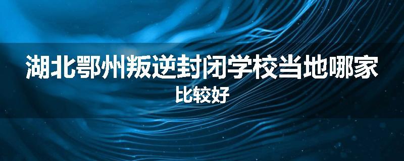 湖北鄂州叛逆封闭学校当地哪家比较好
