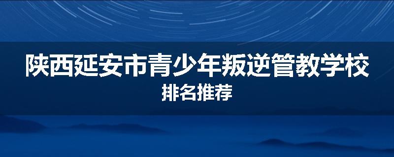 陕西延安市青少年叛逆管教学校排名推荐