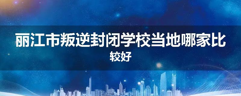 丽江市叛逆封闭学校当地哪家比较好